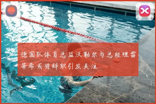 德国队体育总监沃勒尔与总经理雷蒂希或将辞职引发关注