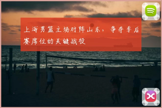 上海男篮主场对阵山东，争夺季后赛席位的关键战役