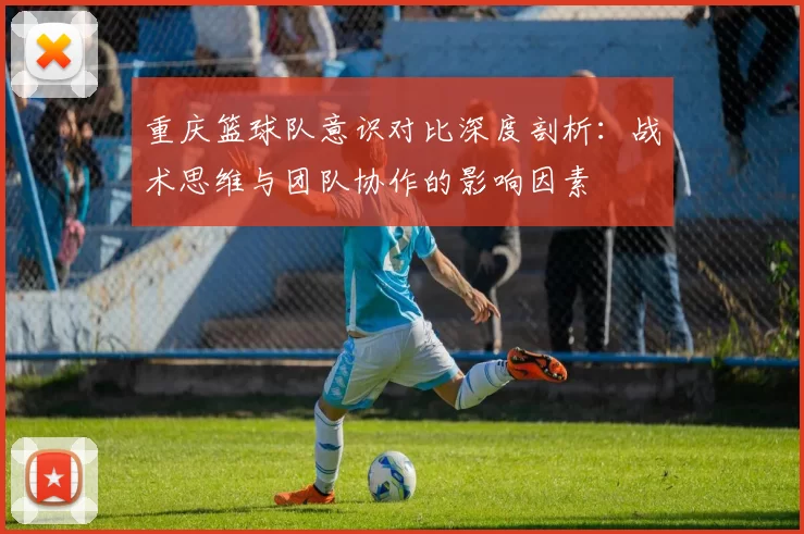 重庆篮球队意识对比深度剖析：战术思维与团队协作的影响因素