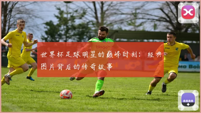 世界杯足球明星的巅峰时刻：经典图片背后的传奇故事