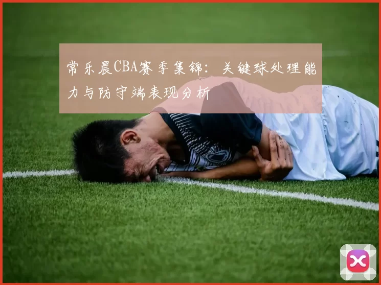 常乐晨CBA赛季集锦:关键球处理能力与防守端表现分析