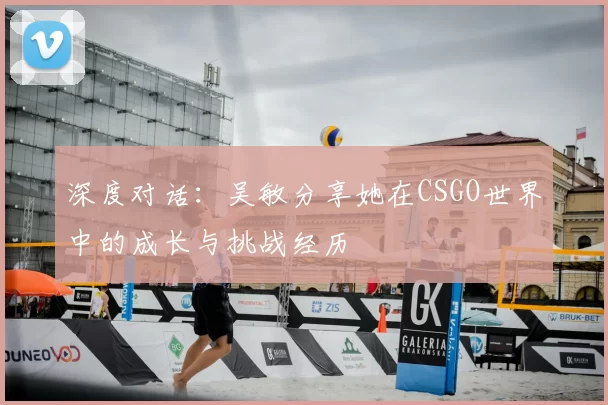 深度对话:吴敏分享她在CSGO世界中的成长与挑战经历