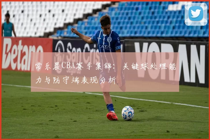 常乐晨CBA赛季集锦:关键球处理能力与防守端表现分析