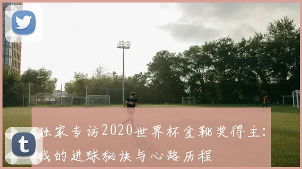 独家专访2020世界杯金靴奖得主:我的进球秘诀与心路历程