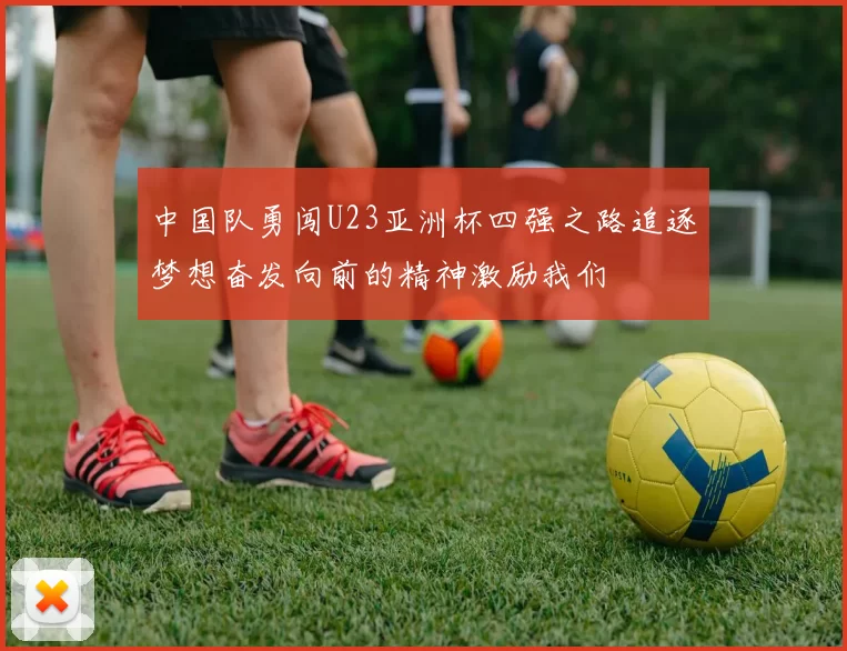 中国队勇闯U23亚洲杯四强之路追逐梦想奋发向前的精神激励我们