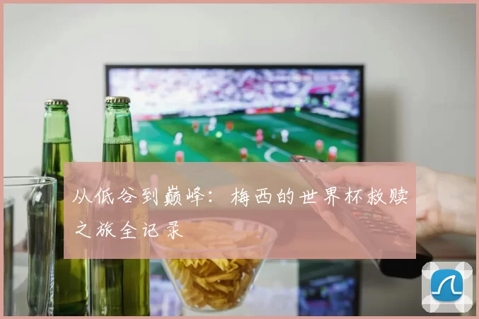 从低谷到巅峰：梅西的世界杯救赎之旅全记录