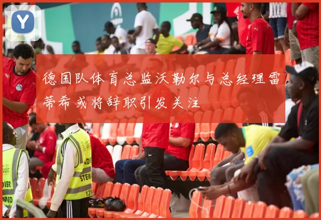 德国队体育总监沃勒尔与总经理雷蒂希或将辞职引发关注