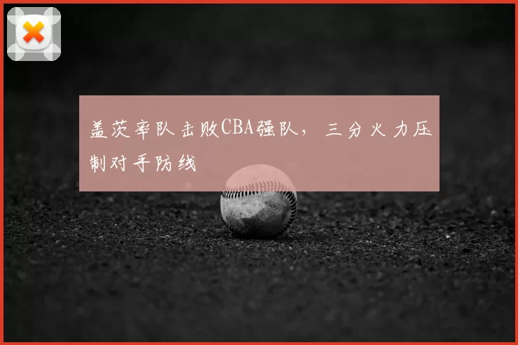 盖茨率队击败CBA强队,三分火力压制对手防线