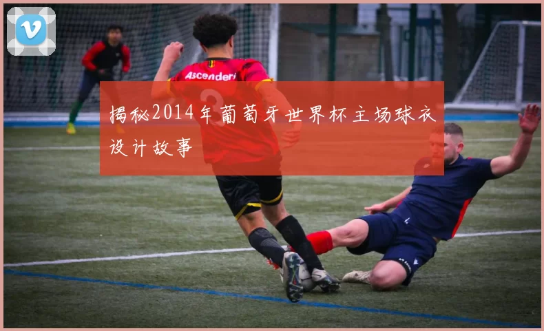 揭秘2014年葡萄牙世界杯主场球衣设计故事