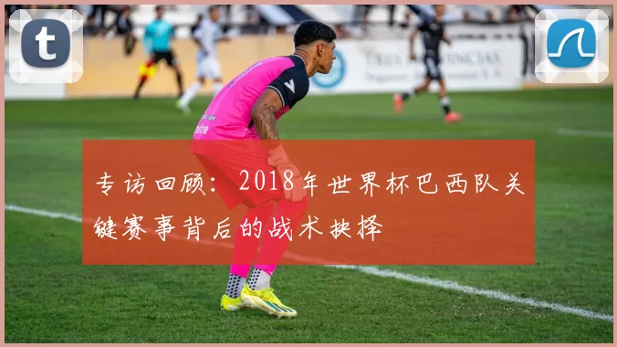 专访回顾:2018年世界杯巴西队关键赛事背后的战术抉择