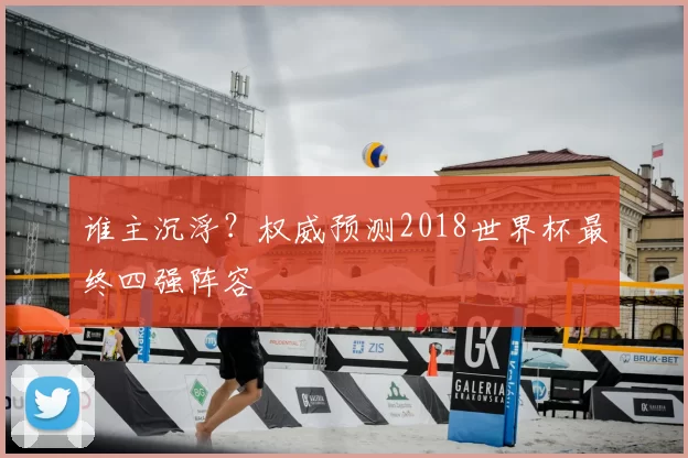 谁主沉浮?权威预测2018世界杯最终四强阵容