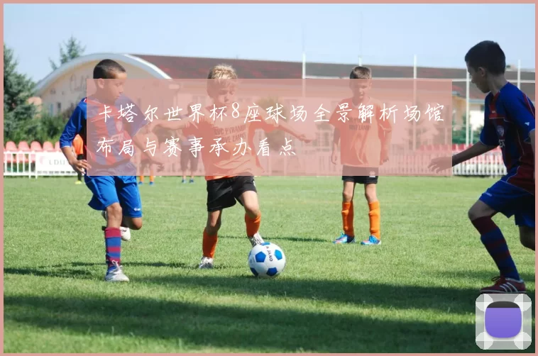 卡塔尔世界杯8座球场全景解析场馆布局与赛事承办看点