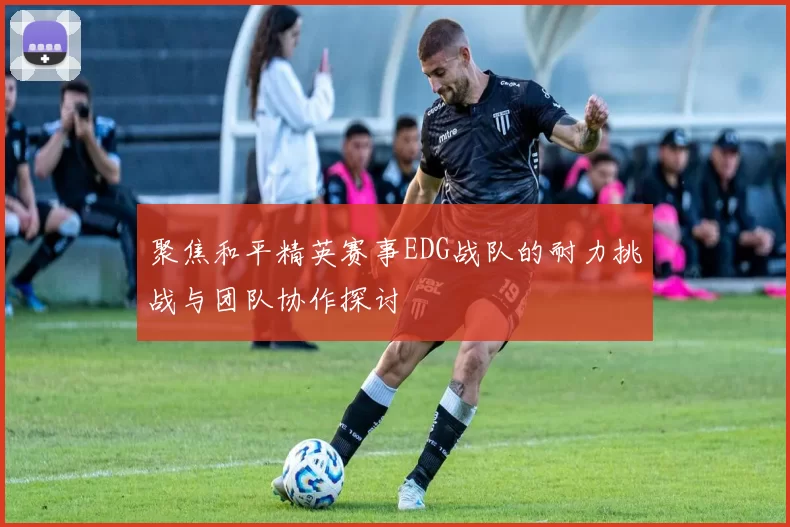 聚焦和平精英赛事EDG战队的耐力挑战与团队协作探讨