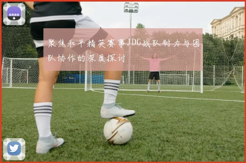 聚焦和平精英赛事JDG战队耐力与团队协作的深度探讨