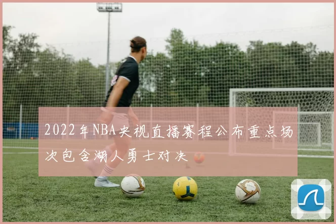 2022年NBA央视直播赛程公布重点场次包含湖人勇士对决