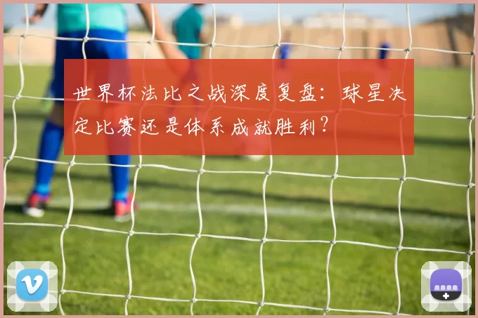 世界杯法比之战深度复盘：球星决定比赛还是体系成就胜利？