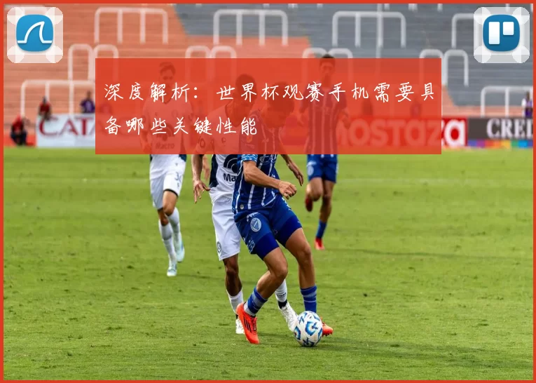 深度解析：世界杯观赛手机需要具备哪些关键性能
