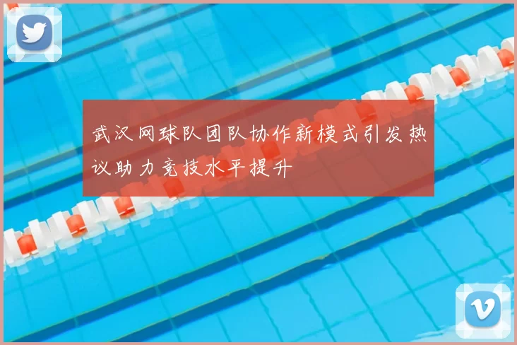 武汉网球队团队协作新模式引发热议助力竞技水平提升