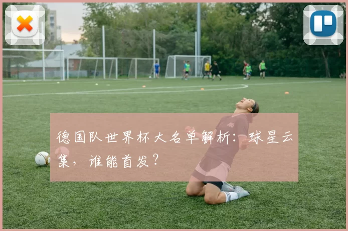 德国队世界杯大名单解析:球星云集,谁能首发?