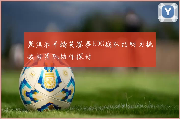 聚焦和平精英赛事EDG战队的耐力挑战与团队协作探讨