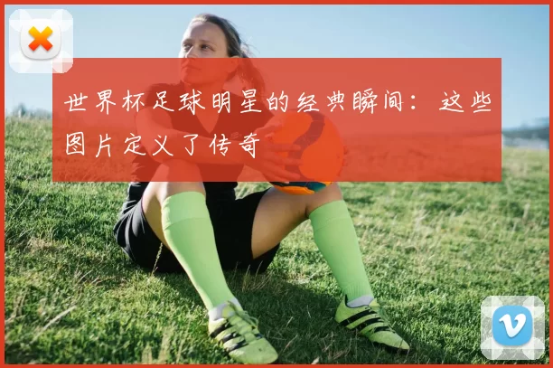 世界杯足球明星的经典瞬间:这些图片定义了传奇