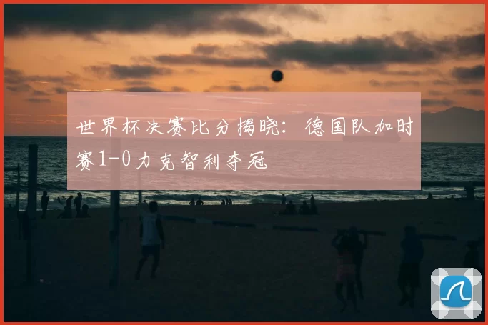世界杯决赛比分揭晓:德国队加时赛1-0力克智利夺冠