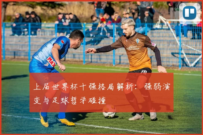 上届世界杯十强格局解析:强弱演变与足球哲学碰撞