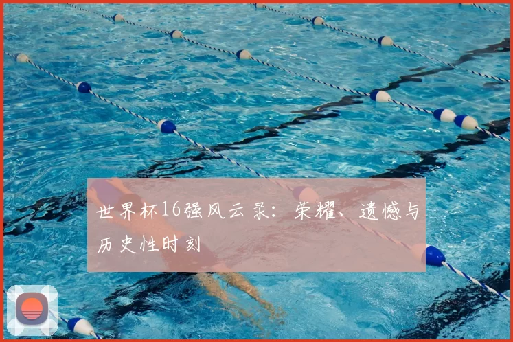 世界杯16强风云录：荣耀、遗憾与历史性时刻