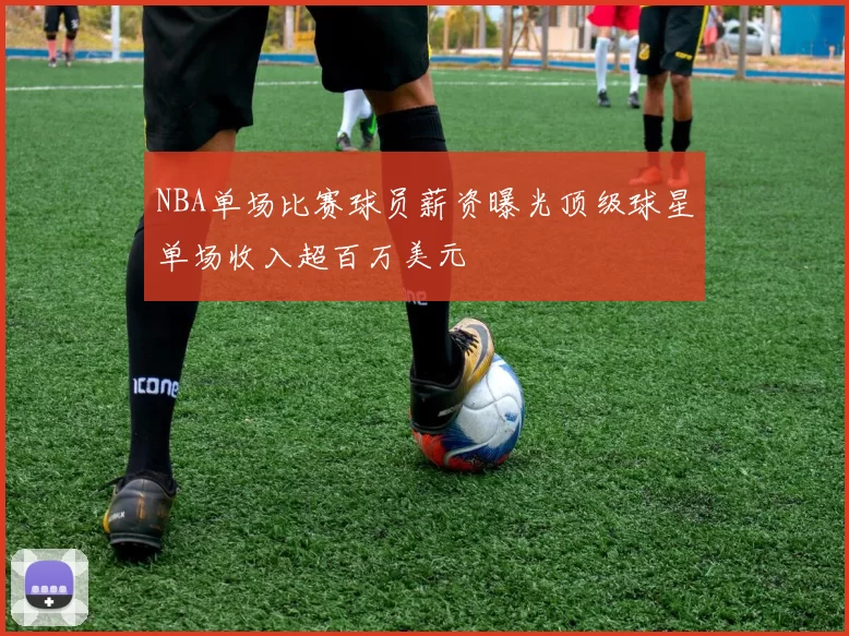 NBA单场比赛球员薪资曝光顶级球星单场收入超百万美元