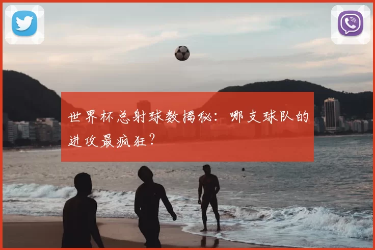 世界杯总射球数揭秘：哪支球队的进攻最疯狂？