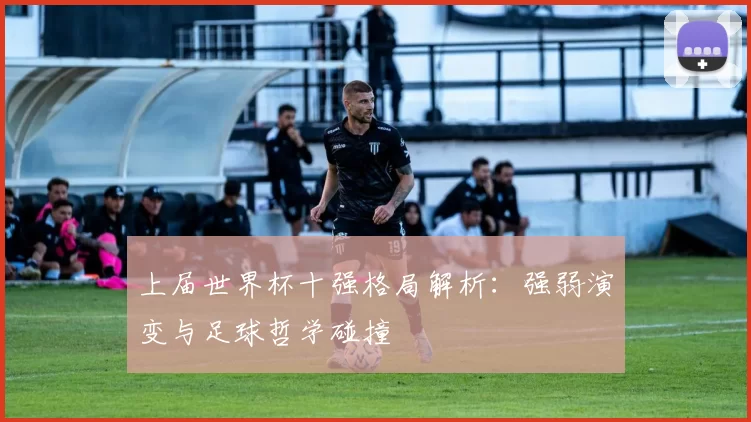 上届世界杯十强格局解析:强弱演变与足球哲学碰撞
