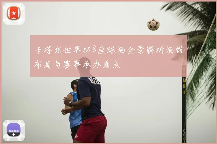 卡塔尔世界杯8座球场全景解析场馆布局与赛事承办看点