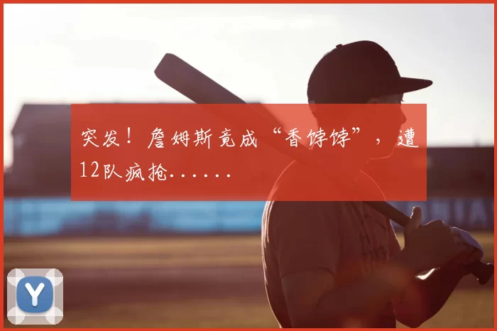 突发!詹姆斯竟成“香饽饽”,遭12队疯抢......