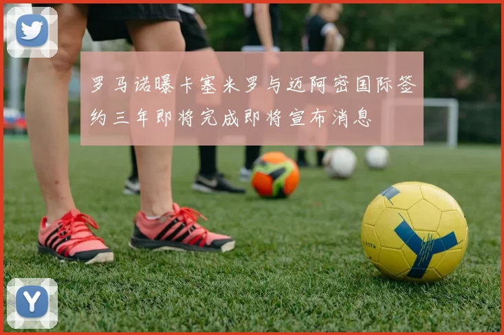 罗马诺曝卡塞米罗与迈阿密国际签约三年即将完成即将宣布消息