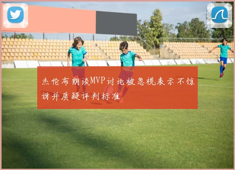 杰伦布朗谈MVP讨论被忽视表示不惊讶并质疑评判标准