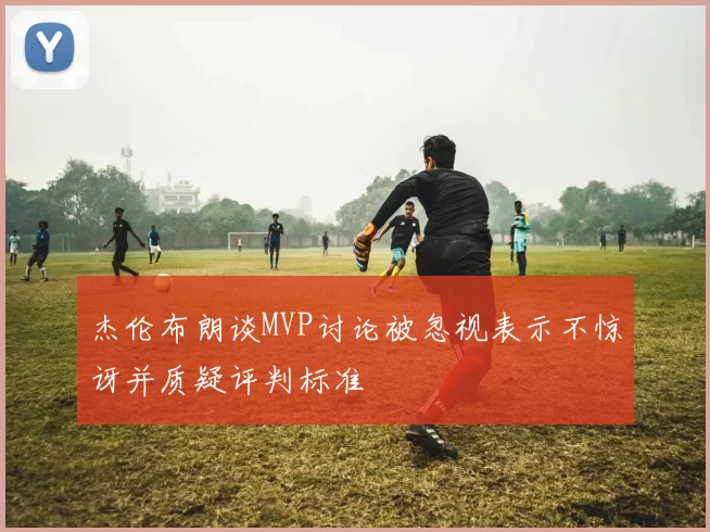 杰伦布朗谈MVP讨论被忽视表示不惊讶并质疑评判标准