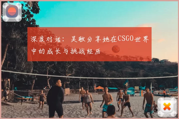 深度对话：吴敏分享她在CSGO世界中的成长与挑战经历