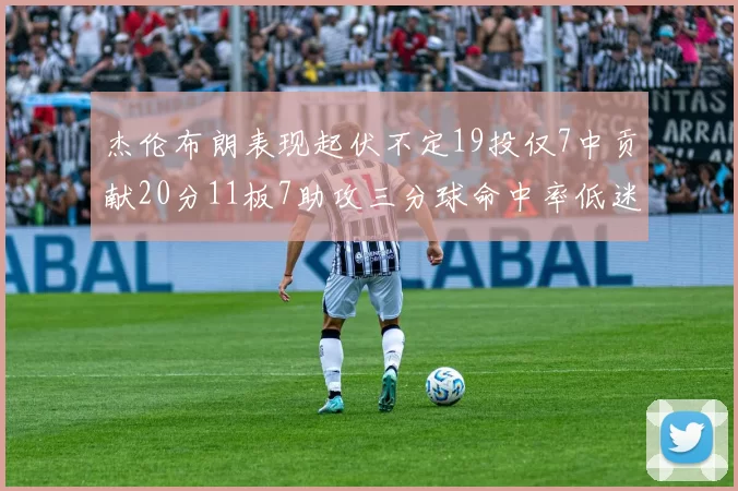 杰伦布朗表现起伏不定19投仅7中贡献20分11板7助攻三分球命中率低迷