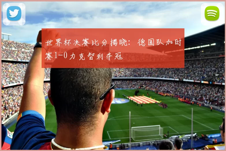 世界杯决赛比分揭晓:德国队加时赛1-0力克智利夺冠