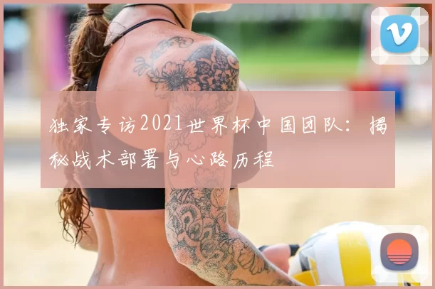 独家专访2021世界杯中国团队：揭秘战术部署与心路历程