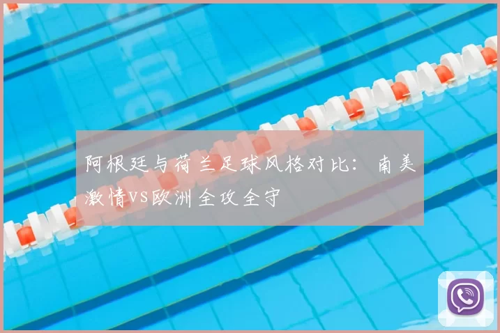 阿根廷与荷兰足球风格对比：南美激情vs欧洲全攻全守