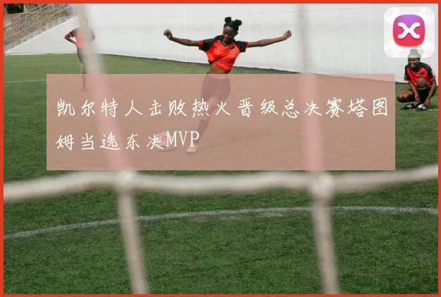 凯尔特人击败热火晋级总决赛塔图姆当选东决MVP