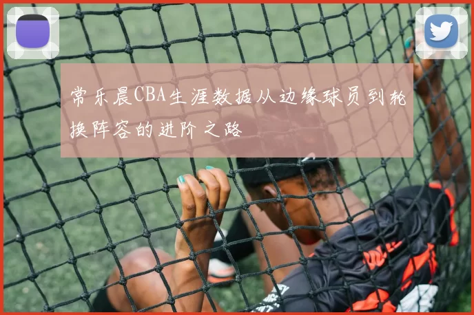常乐晨CBA生涯数据从边缘球员到轮换阵容的进阶之路