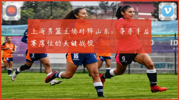 上海男篮主场对阵山东，争夺季后赛席位的关键战役