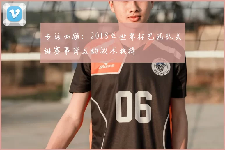 专访回顾:2018年世界杯巴西队关键赛事背后的战术抉择