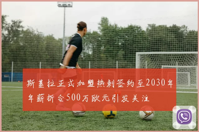 斯基拉正式加盟热刺签约至2030年年薪折合500万欧元引发关注