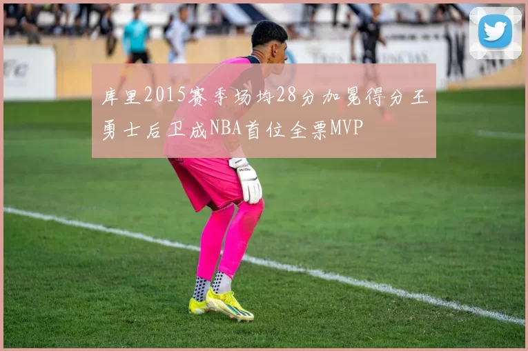 库里2015赛季场均28分加冕得分王勇士后卫成NBA首位全票MVP